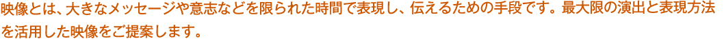 映像とは、大きなメッセージや意志などを限られた時間で表現し、伝えるための手段です。最大限の演出と表現方法を活用した映像をご提案します。